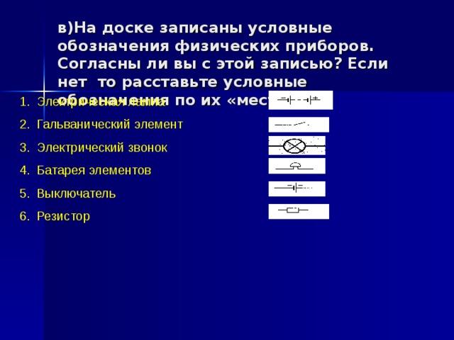 в)На доске записаны условные обозначения физических приборов. Согласны ли вы с этой записью? Если нет то расставьте условные обозначения по их «местам».   Электрическая лампа Гальванический элемент Электрический звонок Батарея элементов Выключатель Резистор 