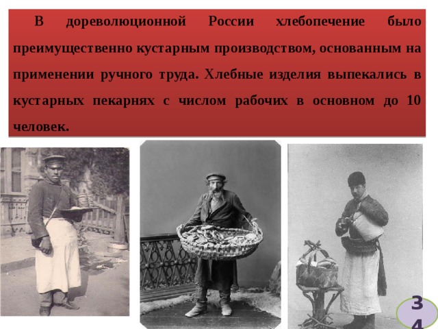 В дореволюционной России хлебопечение было преимущественно кустарным производством, основанным на применении ручного труда. Хлебные изделия выпекались в кустарных пекарнях с числом рабочих в основном до 10 человек. 34 