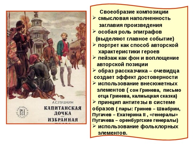  Своеобразие композиции  смысловая наполненность  заглавия произведения  особая роль эпиграфов  (выделяют главное событие)  портрет как способ авторской  характеристики героев  пейзаж как фон и воплощение  авторской позиции  образ рассказчика – очевидца  создает эффект достоверности  использование внесюжетных  элементов ( сон Гринева, письмо  отца Гринева, калмыцкая сказка)  принцип антитезы в системе образов ( пары: Гринев – Швабрин, Пугачев – Екатерина II , «генералы» Пугачева – оренбургские генералы)  использование фольклорных  элементов. 