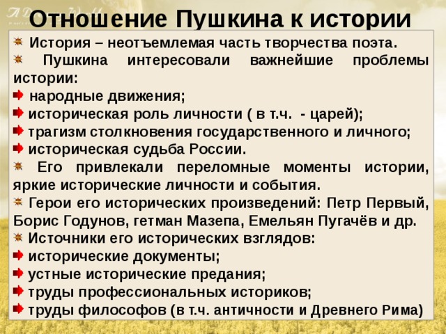 Отношение Пушкина к истории  История – неотъемлемая часть творчества поэта.  Пушкина интересовали важнейшие проблемы истории:  народные движения;  историческая роль личности ( в т.ч. - царей);  трагизм столкновения государственного и личного;  историческая судьба России.  Его привлекали переломные моменты истории, яркие исторические личности и события.  Герои его исторических произведений: Петр Первый, Борис Годунов, гетман Мазепа, Емельян Пугачёв и др.  Источники его исторических взглядов:  исторические документы;  устные исторические предания;  труды профессиональных историков;  труды философов ( в т.ч. античности и Древнего Рима) 