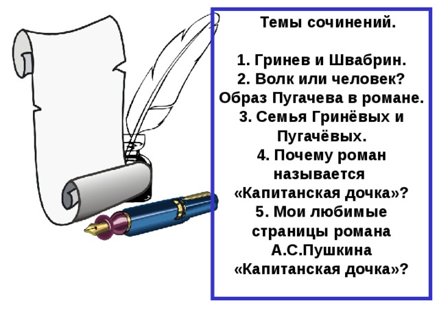  Темы сочинений.  1. Гринев и Швабрин. 2. Волк или человек? Образ Пугачева в романе. 3. Семья Гринёвых и Пугачёвых. 4. Почему роман называется «Капитанская дочка»? 5. Мои любимые страницы романа А.С.Пушкина «Капитанская дочка»?  