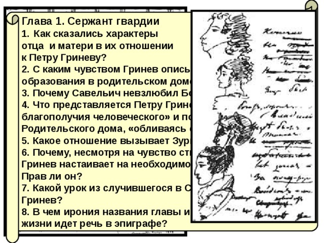 Глава 1. Сержант гвардии Как сказались характеры отца и матери в их отношении к Петру Гриневу? 2. С каким чувством Гринев описывает успехи своего образования в родительском доме? 3. Почему Савельич невзлюбил Бопре? Прав ли он? 4. Что представляется Петру Гриневу «верхом благополучия человеческого» и почему он уезжает из Родительского дома, «обливаясь слезами»? 5. Какое отношение вызывает Зурин у героя и у читателя? 6. Почему, несмотря на чувство стыда и слёзы Савельича, Гринев настаивает на необходимости отдать долг Зурину? Прав ли он? 7. Какой урок из случившегося в Симбирске извлек Гринев? 8. В чем ирония названия главы и о каких двух путях жизни идет речь в эпиграфе? 