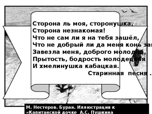 Сторона ль моя, сторонушка, Сторона незнакомая! Что не сам ли я на тебя зашёл, Что не добрый ли да меня конь завёз: Завезла меня, доброго молодца, Прытость, бодрость молодецкая И хмелинушка кабацкая.  Старинная песня . М. Нестеров. Буран. Иллюстрация к «Капитанской дочке А.С. Пушкина 