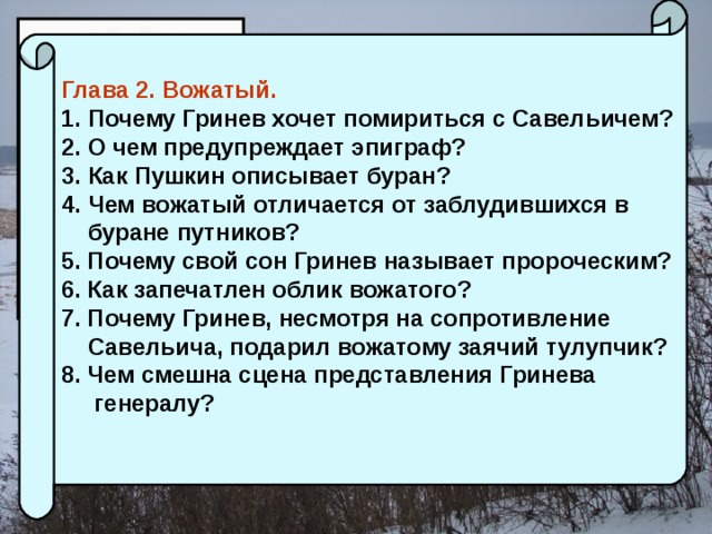 Глава 2. Вожатый. Почему Гринев хочет помириться с Савельичем? О чем предупреждает эпиграф? Как Пушкин описывает буран? Чем вожатый отличается от заблудившихся в  буране путников? 5. Почему свой сон Гринев называет пророческим? 6. Как запечатлен облик вожатого? 7. Почему Гринев, несмотря на сопротивление  Савельича, подарил вожатому заячий тулупчик? 8. Чем смешна сцена представления Гринева  генералу?  