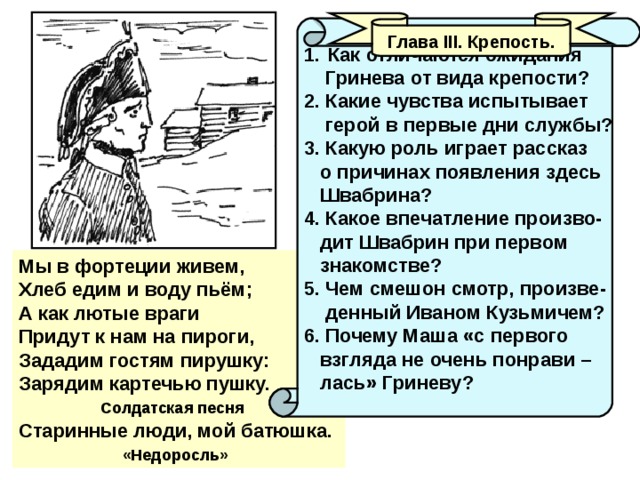 Глава III . Крепость. Как отличаются ожидания  Гринева от вида крепости? 2. Какие чувства испытывает  герой в первые дни службы? 3. Какую роль играет рассказ  о причинах появления здесь  Швабрина? 4. Какое впечатление произво-  дит Швабрин при первом  знакомстве? 5. Чем смешон смотр, произве-  денный Иваном Кузьмичем? 6. Почему Маша «с первого  взгляда не очень понрави –  лась» Гриневу? Мы в фортеции живем, Хлеб едим и воду пьём; А как лютые враги Придут к нам на пироги, Зададим гостям пирушку: Зарядим картечью пушку.  Солдатская песня Старинные люди, мой батюшка.  «Недоросль» 