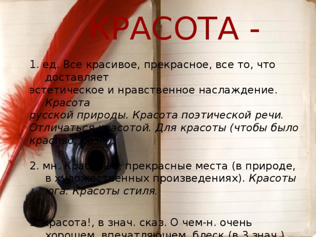  КРАСОТА - 1. ед. Все красивое, прекрасное, все то, что доставляет эстетическое и нравственное наслаждение. Красота русской природы. Красота поэтической речи. Отличаться красотой. Для красоты (чтобы было красиво; разг.) . 2. мн. Красивые, прекрасные места (в природе, в художественных произведениях). Красоты юга. Красоты стиля.  3. красота!, в знач. сказ. О чем-н. очень хорошем, впечатляющем, блеск (в 3 знач.) (разг.). Погуляли, искупались. Красота!  Толковый словарь русского языка. С.И.Ожегов, Н.Ю.Шведова 