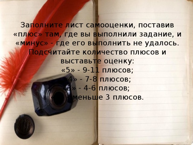    Заполните лист самооценки, поставив «плюс» там, где вы выполнили задание, и «минус» - где его выполнить не удалось.  Подсчитайте количество плюсов и выставьте оценку:  «5» - 9-11 плюсов;  «4» - 7-8 плюсов;  «3» - 4-6 плюсов;  «2» - меньше 3 плюсов.   