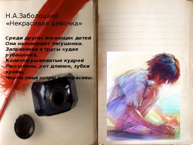 Н.А.Заболоцкий  «Некрасивая девочка»   Среди других играющих детей  Она напоминает лягушонка.  Заправлена в трусы худая рубашонка,  Колечки рыжеватые кудрей  Рассыпаны, рот длинен, зубки кривы,  Черты лица остры и некрасивы .             