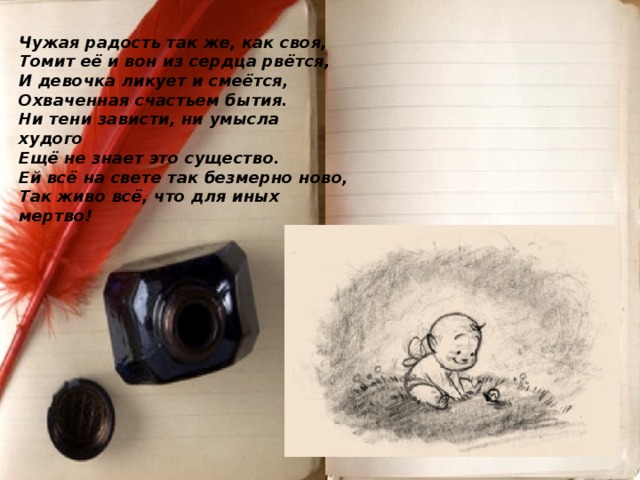 Чужая радость так же, как своя,  Томит её и вон из сердца рвётся,  И девочка ликует и смеётся,  Охваченная счастьем бытия.  Ни тени зависти, ни умысла худого  Ещё не знает это существо.  Ей всё на свете так безмерно ново,  Так живо всё, что для иных мертво!      