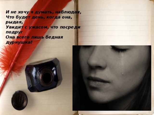 И не хочу я думать, наблюдая,  Что будет день, когда она, рыдая,  Увидит с ужасом, что посреди подруг  Она всего лишь бедная дурнушка!      