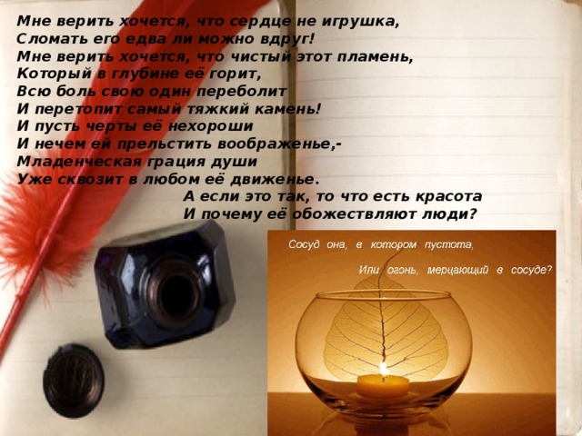 Мне верить хочется, что сердце не игрушка,  Сломать его едва ли можно вдруг!  Мне верить хочется, что чистый этот пламень,  Который в глубине её горит,  Всю боль свою один переболит  И перетопит самый тяжкий камень!  И пусть черты её нехороши  И нечем ей прельстить воображенье,-  Младенческая грация души  Уже сквозит в любом её движенье.       А если это так, то что есть красота       И почему её обожествляют люди?            
