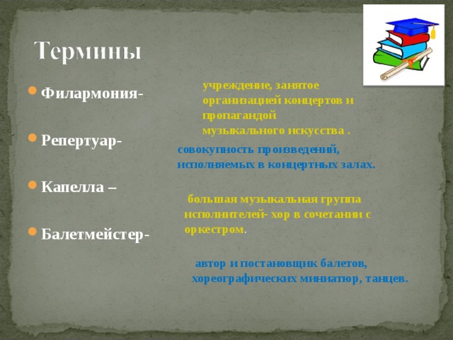 учреждение, занятое организацией концертов и пропагандой музыкального искусства .  Филармония-  Репертуар-  Капелла –  Балетмейстер-      совокупность произведений, исполняемых в концертных залах.  большая музыкальная группа исполнителей- хор в сочетании с оркестром .  автор и постановщик балетов, хореографических миниатюр, танцев. 