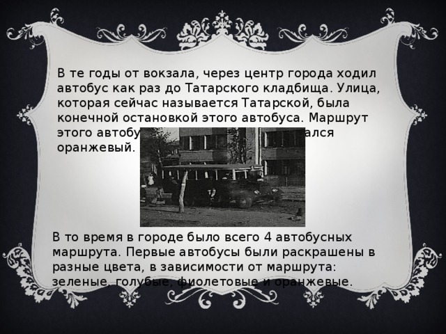 В те годы от вокзала, через центр города ходил автобус как раз до Татарского кладбища. Улица, которая сейчас называется Татарской, была конечной остановкой этого автобуса. Маршрут этого автобуса имел номер 4 и назывался оранжевый. Вот так он выглядел: В то время в городе было всего 4 автобусных маршрута. Первые автобусы были раскрашены в разные цвета, в зависимости от маршрута: зеленые, голубые, фиолетовые и оранжевые. 