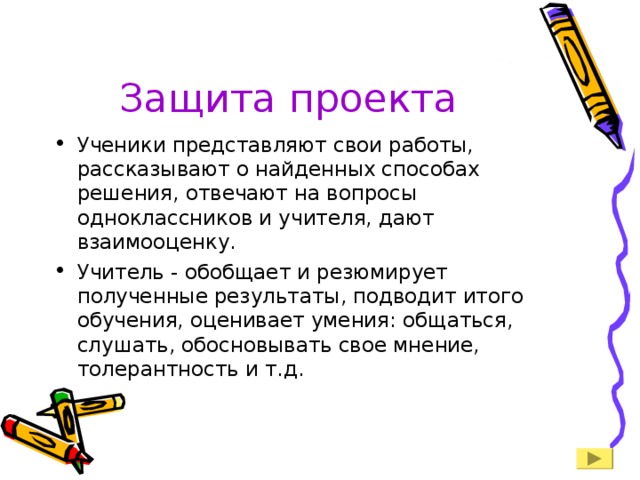 Защита проекта Ученики представляют свои работы, рассказывают о найденных способах решения, отвечают на вопросы одноклассников и учителя, дают взаимооценку. Учитель - обобщает и резюмирует полученные результаты, подводит итого обучения, оценивает умения: общаться, слушать, обосновывать свое мнение, толерантность и т.д. 