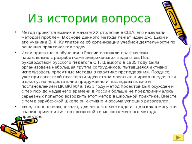 Из истории вопроса Метод проектов возник в начале XX столетия в США. Его называли методом проблем. В основе данного метода лежат идеи Дж. Дьюи и его ученика В. Х. Килпатрика об организации учебной деятельности по решению практических задач. Идеи проектного обучения в России возникли практически параллельно с разработками американских педагогов. Под руководством русского педагога С.Т. Шацкого в 1905 году была организована небольшая группа сотрудников, пытавшаяся активно использовать проектные методы в практике преподавания. Позднее, уже при советской власти эти идеи стали довольно широко внедряться в школу, но недостаточно продуманно и последовательно и постановлением ЦК ВКП/б/ в 1931 году метод проектов был осужден и с тех пор до недавнего времени в России больше не предпринималось серьезных попыток возродить этот метод в школьной практике. Вместе с тем в зарубежной школе он активно и весьма успешно развивался. «все, что я познаю, я знаю, для чего это мне надо и где и как я могу эти знания применить» - вот основной тезис современного метода проектов.   