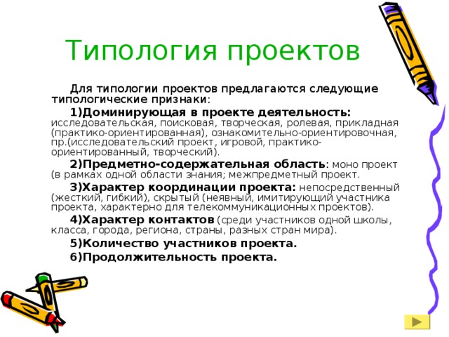 Типология проектов Для типологии проектов предлагаются следующие типологические признаки: Доминирующая в проекте деятельность: исследовательская, поисковая, творческая, ролевая, прикладная (практико-ориентированная), ознакомительно-ориентировочная, пр.(исследовательский проект, игровой, практико-ориентированный, творческий). Предметно-содержательная область : моно проект (в рамках одной области знания; межпредметный проект. Характер координации проекта: непосредственный (жесткий, гибкий), скрытый (неявный, имитирующий участника проекта, характерно для телекоммуникационных проектов). Характер контактов (среди участников одной школы, класса, города, региона, страны, разных стран мира). Количество участников проекта. Продолжительность проекта. 
