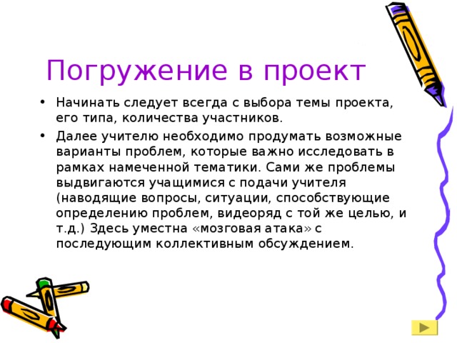 Погружение в проект Начинать следует всегда с выбора темы проекта, его типа, количества участников. Далее учителю необходимо продумать возможные варианты проблем, которые важно исследовать в рамках намеченной тематики. Сами же проблемы выдвигаются учащимися с подачи учителя (наводящие вопросы, ситуации, способствующие определению проблем, видеоряд с той же целью, и т.д.) Здесь уместна «мозговая атака» с последующим коллективным обсуждением. 