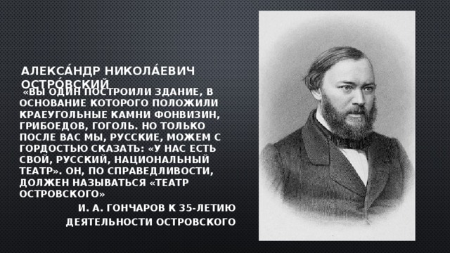 Алекса́ндр Никола́евич Остро́вский   «Вы один построили здание, в основание которого положили краеугольные камни Фонвизин, Грибоедов, Гоголь. Но только после Вас мы, русские, можем с гордостью сказать: «У нас есть свой, русский, национальный театр». Он, по спра­ведливости, должен называться «Театр Островского» И. А. Гончаров к 35-летию  деятельности Островского 