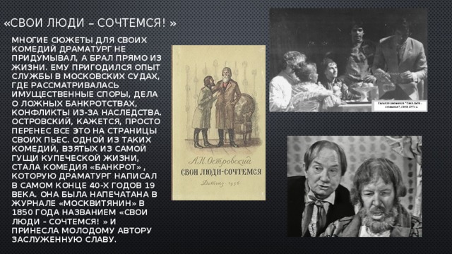 «Свои люди – сочтемся! » Многие сюжеты для своих комедий драматург не придумывал, а брал прямо из жизни. Ему пригодился опыт службы в московских судах, где рассматривалась имущественные споры, дела о ложных банкротствах, конфликты из-за наследства. Островский, кажется, просто перенес все это на страницы своих пьес. Одной из таких комедий, взятых из самой гущи купеческой жизни, стала комедия «Банкрот» , которую драматург написал в самом конце 40-х годов 19 века. Она была напечатана в журнале «Москвитянин» в 1850 года названием «Свои люди – сочтемся! » и принесла молодому автору заслуженную славу. 