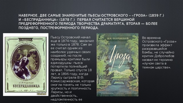 наверное, две самые знаменитые пьесы Островского – «Гроза» (1859 г.) и «Бесприданница» (1878 г.)  первая считается вершиной предреформенного периода творчества драматурга, вторая — более позднего, постреформенного периода.    Пьесу Островский начал еще в 1874 году, закончил же только в 1878. Сам он ее считал одним из наиболее удачных своих созданий, но после премьеры критики были единодушны: пьеса потерпела полнейший провал. Только спустя 18 лет, в 1896 году, когда Ларису сыграла В.Ф. Комиссаржевская, которая смогла понять не только хрупкость и поэтичность Ларисы, но и двойственность, надломленность ее характера.   Во времена Островского «Гроза» произвела эффект разорвавшейся бомбы, не случайно критик Добролюбов назвал ее героиню «лучом света в темном царстве».     