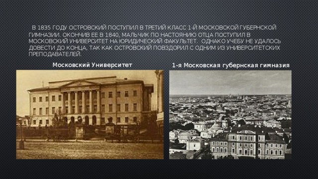  В 1835 году Островский поступил в третий класс 1-й Московской губернской гимназии. Окончив ее в 1840, мальчик по настоянию отца поступил в Московский университет на юридический факультет.  Однако учебу не удалось довести до конца, так как Островский повздорил с одним из университетских преподавателей. Московский Университет   1-я Московская губернская гимназия 