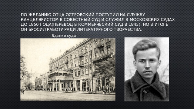 По желанию отца Островский поступил на службу канцеляристом в Совестный суд и служил в московских судах до 1850 года(перевод в Коммерческий суд в 1845). Но в итоге он бросил работу ради литературного творчества. Здание суда 