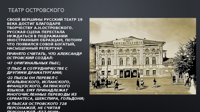 Театр Островского Своей вершины русский театр 19 века достиг благодаря творчеству А.Н.Островского. Русская сцена перестала нуждаться в подражании иностранным образцам, потому что появился совой богатый, насыщенный репертуар. Принято считать, что Александр Островский создал: 47 оригинальных пьес; 7 пьес в сотрудничестве с другими драматургами; 22 пьесы он перевел с итальянского, испанского, французского, латинского языков. Ему принадлежат многочисленные переводы из Сервантеса, Шекспира, Гольдони; В пьесах Островского 728 персонажей, не считая персонажей «без речи»  