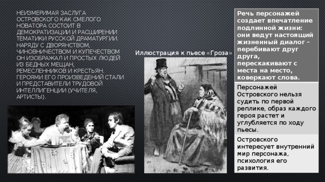 Речь персонажей создает впечатление подлинной жизни: они ведут настоящий жизненный диалог – перебивают друг друга, перескакивают с места на место, коверкают слова. Персонажей Островского нельзя судить по первой реплике, образ каждого героя растет и углубляется по ходу пьесы. Островского интересует внутренний мир персонажа, психология его развития. неизмеримая заслуга Островского как смелого новатора состоит в демократизации и расширении тематики русской драматургии. Наряду с дворянством, чиновничеством и купечеством он изображал и простых людей из бедных мещан, ремесленников и крестьян. Героями его произведений стали и представители трудовой интеллигенции (учителя, артисты).             Иллюстрация к пьесе «Гроза» 