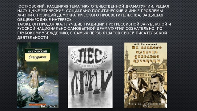   Островский, расширяя тематику отечественной драматургии, решал насущные этические, социально-политические и иные проблемы жизни с позиций демократического просветительства, защищая общенародные интересы.  Также он продолжал лучшие традиции прогрессивной зарубежной и русской национально-самобытной драматургии сознательно, по глубокому убеждению, с самых первых шагов своей писательской деятельности 