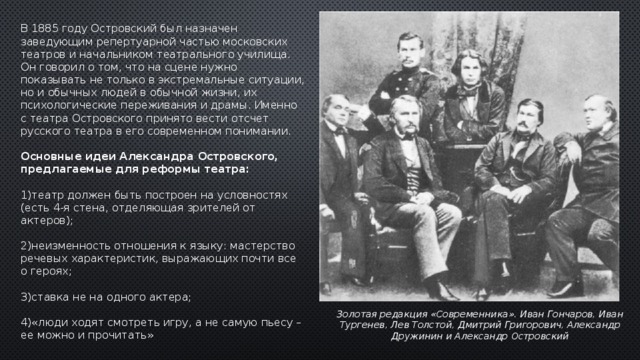 В 1885 году Островский был назначен заведующим репертуарной частью московских театров и начальником театрального училища. Он говорил о том, что на сцене нужно показывать не только в экстремальные ситуации, но и обычных людей в обычной жизни, их психологические переживания и драмы. Именно с театра Островского принято вести отсчет русского театра в его современном понимании.   Основные идеи Александра Островского, предлагаемые для реформы театра:  1)театр должен быть построен на условностях (есть 4-я стена, отделяющая зрителей от актеров); 2)неизменность отношения к языку: мастерство речевых характеристик, выражающих почти все о героях; 3)ставка не на одного актера; 4)«люди ходят смотреть игру, а не самую пьесу – ее можно и прочитать» Золотая редакция «Современника». Иван Гончаров, Иван  Тургенев, Лев Толстой, Дмитрий Григорович, Александр  Дружинин и Александр Островский 