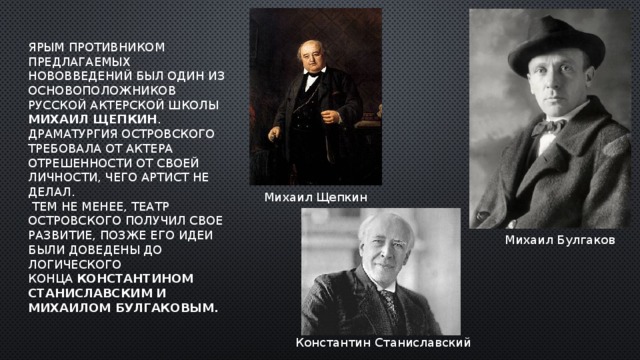 Ярым противником предлагаемых нововведений был один из основоположников русской актерской школы Михаил Щепкин . Драматургия Островского требовала от актера отрешенности от своей личности, чего артист не делал.  Тем не менее, театр Островского получил свое развитие, позже его идеи были доведены до логического конца  Константином  Станиславским   и Михаилом Булгаковым. Михаил Щепкин Михаил Булгаков Константин Станиславский 