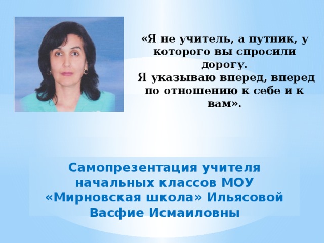 «Я не учитель, а путник, у которого вы спросили дорогу.  Я указываю вперед, вперед по отношению к себе и к вам».   Самопрезентация учителя начальных классов МОУ «Мирновская школа» Ильясовой Васфие Исмаиловны 