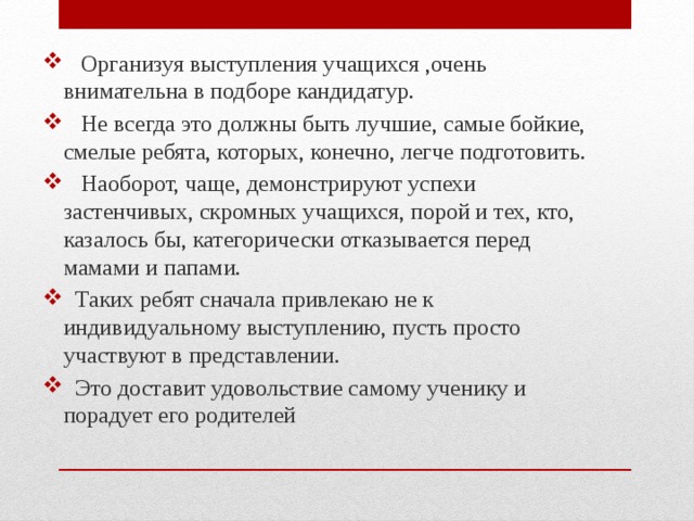  Организуя выступления учащихся ,очень внимательна в подборе кандидатур.  Не всегда это должны быть лучшие, самые бойкие, смелые ребята, которых, конечно, легче подготовить.  Наоборот, чаще, демонстрируют успехи застенчивых, скромных учащихся, порой и тех, кто, казалось бы, категорически отказывается перед мамами и папами.  Таких ребят сначала привлекаю не к индивидуальному выступлению, пусть просто участвуют в представлении.  Это доставит удовольствие самому ученику и порадует его родителей 