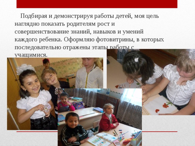  Подбирая и демонстрируя работы детей, моя цель наглядно показать родителям рост и совершенствование знаний, навыков и умений каждого ребенка. Оформляю фотовитрины, в которых последовательно отражены этапы работы с учащимися. 