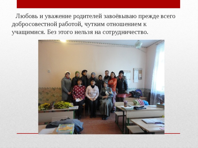  Любовь и уважение родителей завоёвываю прежде всего добросовестной работой, чутким отношением к учащимися. Без этого нельзя на сотрудничество. 