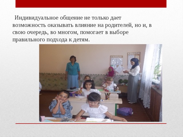  Индивидуальное общение не только дает возможность оказывать влияние на родителей, но и, в свою очередь, во многом, помогает в выборе правильного подхода к детям. 