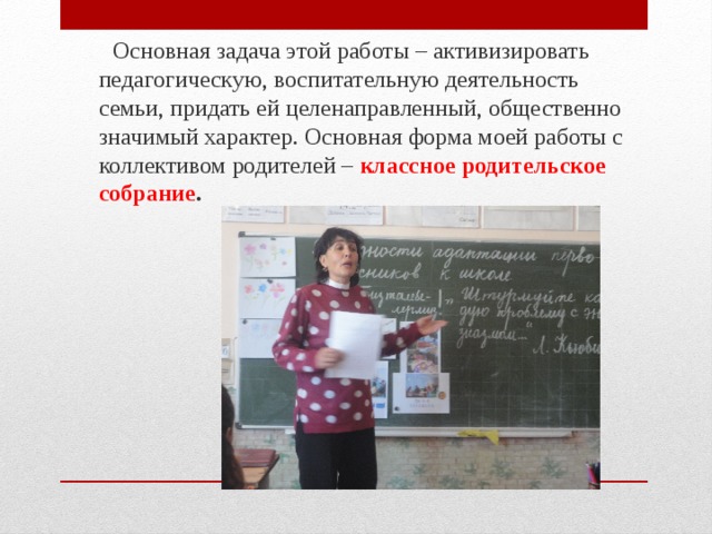  Основная задача этой работы – активизировать педагогическую, воспитательную деятельность семьи, придать ей целенаправленный, общественно значимый характер. Основная форма моей работы с коллективом родителей – классное родительское собрание . 