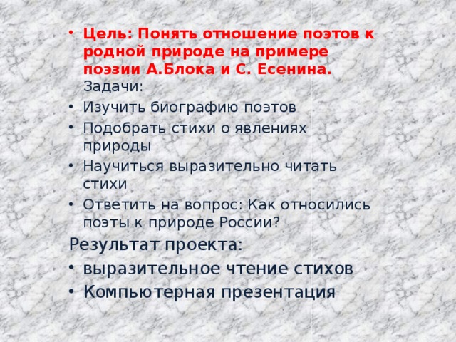 Цель: Понять отношение поэтов к родной природе на примере поэзии А.Блока и С. Есенина.  Задачи: Изучить биографию поэтов Подобрать стихи о явлениях природы Научиться выразительно читать стихи Ответить на вопрос: Как относились поэты к природе России? Результат проекта: выразительное чтение стихов Компьютерная презентация 