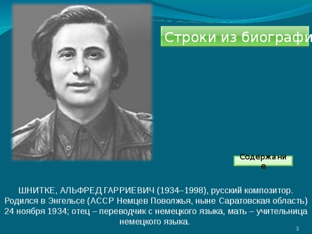 Строки из биографии. Содержание ШНИТКЕ, АЛЬФРЕД ГАРРИЕВИЧ (1934–1998), русский композитор. Родился в Энгельсе (АССР Немцев Поволжья, ныне Саратовская область) 24 ноября 1934; отец – переводчик с немецкого языка, мать – учительница немецкого языка.  