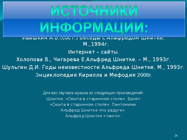 Ивашкин А.В.(сост.) Беседы с Альфредом Шнитке.  М.,1994г.  И нтернет – сайт ы.  Холопова В., Чигарева Е.Альфред Шнитке. – М., 1993г. Шульгин Д.И. Годы неизвестности Альфреда Шнитке. М., 1993г. Э нциклопедия Кирилла и Мефодия 2008г. Для вас звучала музыка из следующих произведений:  Шнитке. «Сюита в старинном стиле». Балет. «Сюита в старинном стиле». Пантомима. Альфред Шнитке «по радуге». Альфред Шнитке «танго». 3 