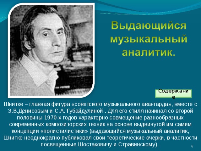Содержание Шнитке – главная фигура «советского музыкального авангарда», вместе с Э.В.Денисовым и С.А. Губайдулиной . Для его стиля начиная со второй половины 1970-х годов характерно совмещение разнообразных современных композиторских техник на основе выдвинутой им самим концепции «полистилистики» (выдающийся музыкальный аналитик, Шнитке неоднократно публиковал свои теоретические очерки, в частности посвященные Шостаковичу и Стравинскому). 3 
