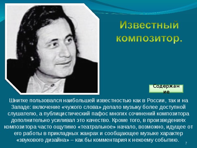 Содержание Шнитке пользовался наибольшей известностью как в России, так и на Западе: включение «чужого слова» делало музыку более доступной слушателю, а публицистический пафос многих сочинений композитора дополнительно усиливал это качество. Кроме того, в произведениях композитора часто ощутимо «театральное» начало, возможно, идущее от его работы в прикладных жанрах и сообщающее музыке характер «звукового дизайна» – как бы комментария к некоему событию. 3 