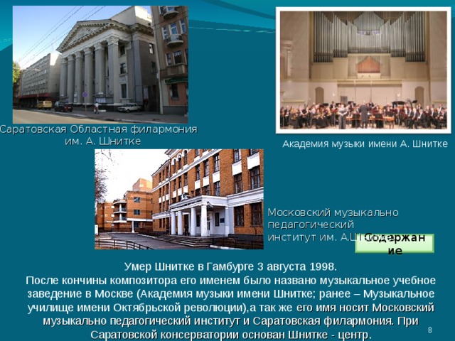 Саратовская Областная филармония им. А. Шнитке Академия музыки имени А. Шнитке Московский музыкально педагогический институт им. А.Шнитке. Содержание Умер Шнитке в Гамбурге 3 августа 1998. После кончины композитора его именем было названо музыкальное учебное заведение в Москве (Академия музыки имени Шнитке; ранее – Музыкальное училище имени Октябрьской революции),а так же его имя носит Московский музыкально педагогический институт и Саратовская филармония. При Саратовской консерватории основан Шнитке - центр . 3 