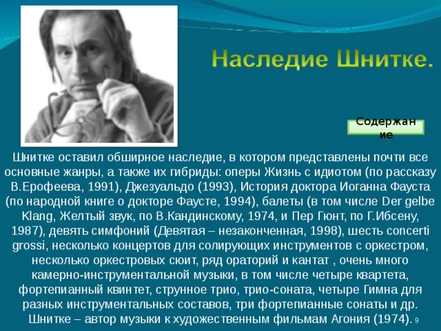 Содержание Шнитке оставил обширное наследие, в котором представлены почти все основные жанры, а также их гибриды: оперы Жизнь с идиотом (по рассказу В.Ерофеева, 1991), Джезуальдо (1993), История доктора Иоганна Фауста (по народной книге о докторе Фаусте, 1994), балеты (в том числе Der gelbe Klang, Желтый звук, по В.Кандинскому, 1974, и Пер Гюнт, по Г.Ибсену, 1987), девять симфоний (Девятая – незаконченная, 1998), шесть concerti grossi, несколько концертов для солирующих инструментов с оркестром, несколько оркестровых сюит, ряд ораторий и кантат , очень много камерно-инструментальной музыки, в том числе четыре квартета, фортепианный квинтет, струнное трио, трио-соната, четыре Гимна для разных инструментальных составов, три фортепианные сонаты и др. Шнитке – автор музыки к художественным фильмам Агония (1974). 3 