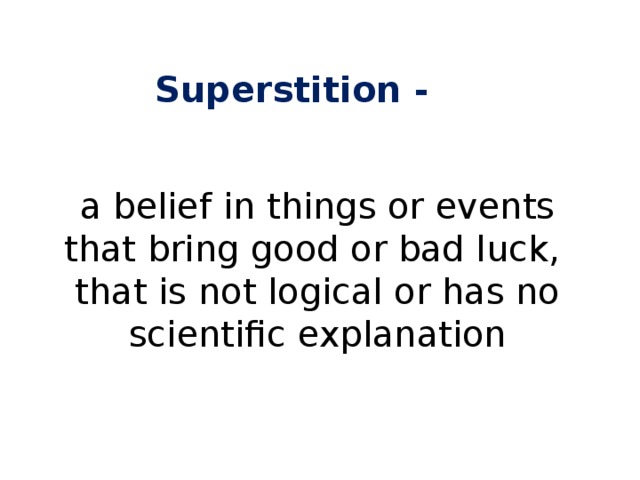 Superstition - a belief in things or events that bring good or bad luck, that is not logical or has no scientific explanation 