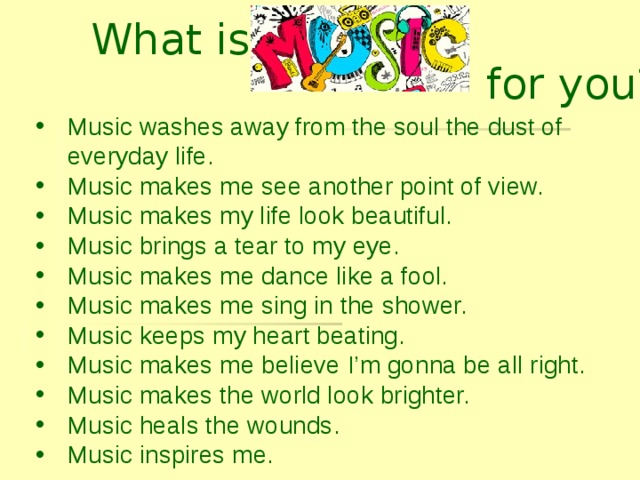 What is for you? Music washes away from the soul the dust of everyday life. Music makes me see another point of view. Music makes my life look beautiful. Music brings a tear to my eye. Music makes me dance like a fool. Music makes me sing in the shower. Music keeps my heart beating. Music makes me believe I’m gonna be all right. Music makes the world look brighter. Music heals the wounds. Music inspires me.     