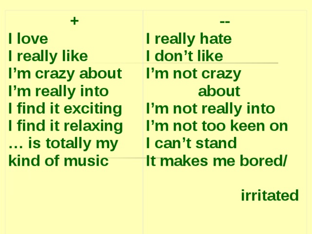 + I love I really like I’m crazy about I’m really into I find it exciting I find it relaxing … is totally my kind of music -- I really hate I don’t like I’m not crazy  about I’m not really into I’m not too keen on I can’t stand It makes me bored/  irritated  