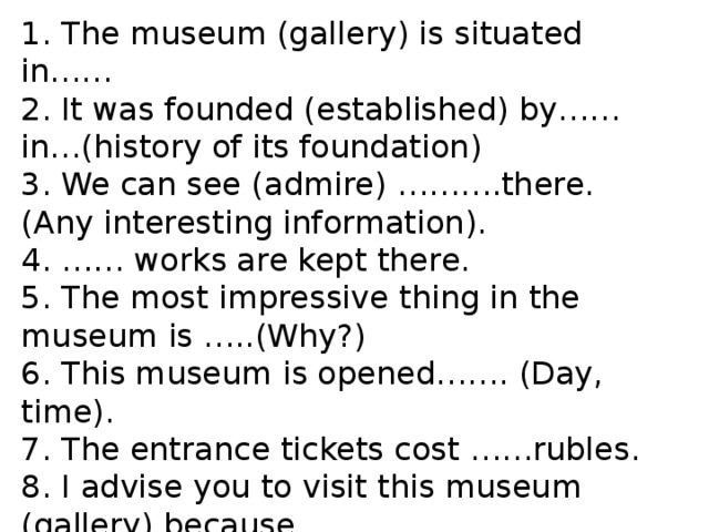 1. The museum (gallery) is situated in…… 2. It was founded (established) by……in…(history of its foundation) 3. We can see (admire) ……….there. (Any interesting information). 4. …… works are kept there. 5. The most impressive thing in the museum is …..(Why?) 6. This museum is opened……. (Day, time). 7. The entrance tickets cost ……rubles. 8. I advise you to visit this museum (gallery) because… 