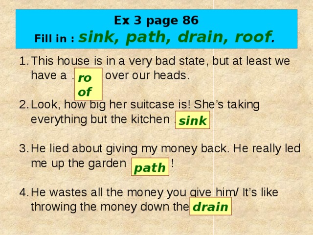 Ex 3 page 86  Fill in : sink, path, drain, roof .  This house is in a very bad state, but at least we have a …….. over our heads. Look, how big her suitcase is! She’s taking everything but the kitchen ……. . He lied about giving my money back. He really led me up the garden …….... ! He wastes all the money you give him/ It’s like throwing the money down the …….. . roof sink path drain 