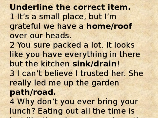 Underline the correct item.   1 It’s a small place, but I’m grateful we have a home/roof over our heads.   2 You sure packed a lot. It looks like you have everything in there but the kitchen sink/drain !   3 I can’t believe I trusted her. She really led me up the garden path/road.    4 Why don’t you ever bring your lunch? Eating out all the time is just like throwing money down the sink/drain. 